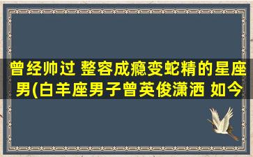 曾经帅过 整容成瘾变蛇精的星座男(白羊座男子曾英俊潇洒 如今整容成瘾变身为蛇精)